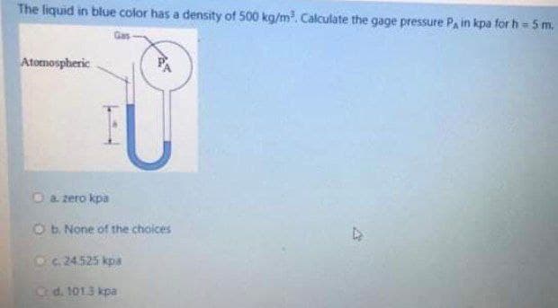 The liquid in blue color has a density of 500 kg/m³. Calculate the gage pressure P, in kpa for h= 5 m.
Atomospheric
a. zero kpa
Ob. None of the choices
c. 24.525 kpa
d. 101.3 kpa