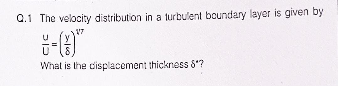 Q.1 The velocity distribution in a turbulent boundary layer is given by
1/7
-
What is the displacement thickness 8*?