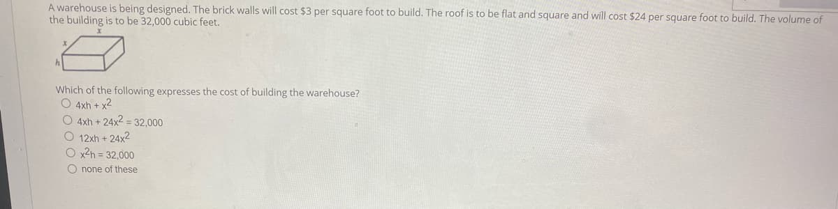 A warehouse is being designed. The brick walls will cost $3 per square foot to build. The roof is to be flat and square and will cost $24 per square foot to build. The volume of
the building is to be 32,000 cubic feet.
Which of the following expresses the cost of building the warehouse?
O 4xh + x2
O 4xh + 24x2 = 32,000
O 12xh + 24x2
O x2h = 32,000
O none of these
