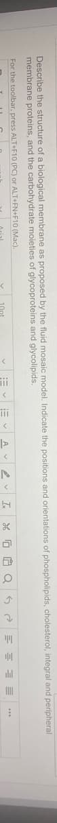 Describe the structure of a biological membrane as proposed by the fluid mosaic model. Indicate the positions and orientations of phospholipids, cholesterol, integral and peripheral
membrane proteins, and the carbohydrate moieties of glycoproteins and glycolipids.
For the toolbar, press ALT+F10 (PC) or ALT+FN+F10 (Mac).
:= vE vA V2 v I
