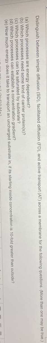 Distinguish between simple diffusion (SD), facilitated diffusion (FD), and active transport (AT) across a membrane for the following questions. (More than one may be true.)
(a) Which processes are energy dependent?
(b) Which processes need some kind of carrier protein(s)?
(c) Which processes can be saturated by substrate?
(d) Which processes can establish a concentration gradient?
(e) How much energy does it take to transport an uncharged substrate in, if its starting inside concentration is 10-fold greater than outside?
