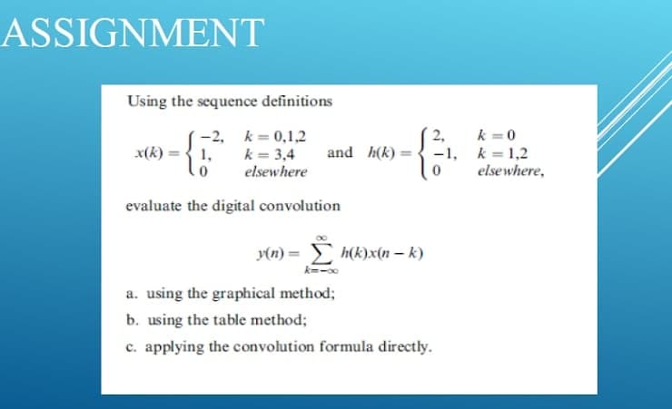 ASSIGNMENT
Using the sequence definitions
k =0
-2, k= 0,1,2
k = 3,4
elsewhere
2,
x(k)
1,
and h(k) =
-1, k = 1,2
elsewhere,
evaluate the digital convolution
y(n) = h(k)x(n – k)
a. using the graphical method;
b. using the table method;
c. applying the convolution formula directly.
