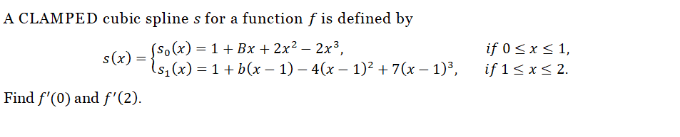 A CLAMPED cubic spline s for a function f is defined by
(so(x) = 1 + Bx + 2x² - 2x³,
{s₁(x) = 1 + b(x − 1) − 4(x − 1)² + 7(x − 1)³,
s(x) =
Find f'(0) and f'(2).
if 0 ≤ x ≤ 1,
if 1 ≤ x ≤ 2.