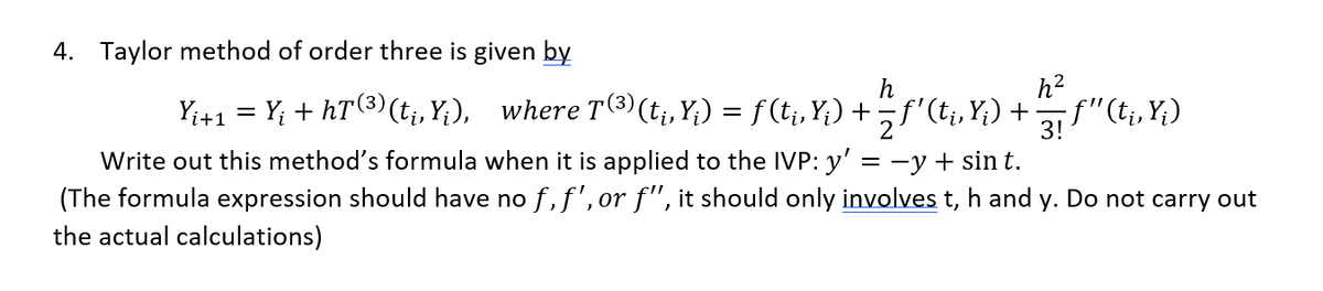 4. Taylor method of order three is given by
h
Yi+1 = Y¡ + hT (³) (t₁, Y;), where T(³) (t¡‚, Y;) = ƒ (t¡‚Y;) + − ƒ' (t¡‚Y;) +
h²
- ƒ"(ti, Y;)
3!
Write out this method's formula when it is applied to the IVP: y' = -y + sin t.
(The formula expression should have no f, f', or f", it should only involves t, h and y. Do not carry out
the actual calculations)