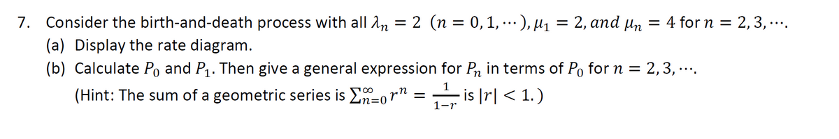 7. Consider the birth-and-death process with all n = 2 (n = 0, 1), ₁1 = 2, and n = 4 for n = 2, 3,....
(a) Display the rate diagram.
(b) Calculate Po and P₁. Then give a general expression for P₁ in terms of Po for n = 2,3,....
(Hint: The sum of a geometric series is
1
1-r
is |r| < 1. )
10
01
orn
==