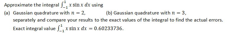 Approximate the integral ₁x sin x dx using
(a) Gaussian quadrature with n = 2,
(b) Gaussian quadrature with n = 3,
separately and compare your results to the exact values of the integral to find the actual errors.
Exact integral value ₁x sin x dx = 0.60233736.