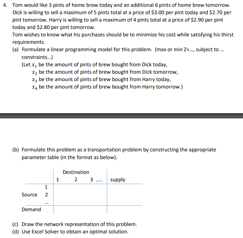4. Tom would like 3 pints of home brew today and an additional 6 pints of home brew tomorrow.
Dick is willing to sell a maximum of 5 pints total at a price of $3.00 per pint today and $2.70 per
pint tomorrow. Harry is willing to sell a maximum of 4 pints total at a price of $2.90 per pint
today and $2.80 per pint tomorrow.
Tom wishes to know what his purchases should be to minimize his cost while satisfying his thirst
requirements.
(a) Formulate a linear programming model for this problem. (max or min Z=..., subject to ...
constraints...)
(Let x₁ be the amount of pints of brew bought from Dick today,
x₂ be the amount of pints of brew bought from Dick tomorrow,
x3 be the amount of pints of brew bought from Harry today,
x4 be the amount of pints of brew bought from Harry tomorrow.)
(b) Formulate this problem as a transportation problem by constructing the appropriate
parameter table (in the format as below).
Source
Demand
1
2
1
Destination
2 3..... supply
(c) Draw the network representation of this problem.
(d) Use Excel Solver to obtain an optimal solution.
