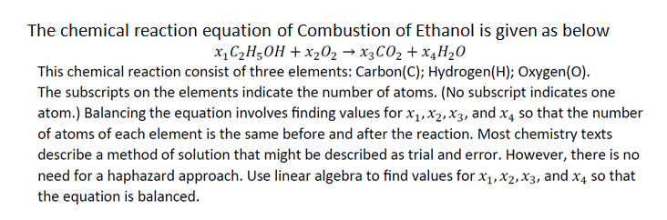 The chemical reaction equation of Combustion of Ethanol is given as below
x₁ C₂H5OH + x₂0₂ → X3CO₂ + X4H₂O
This chemical reaction consist of three elements: Carbon (C); Hydrogen (H); Oxygen (O).
The subscripts on the elements indicate the number of atoms. (No subscript indicates one
atom.) Balancing the equation involves finding values for x₁, X₂, X3, and x4 so that the number
of atoms of each element is the same before and after the reaction. Most chemistry texts
describe a method of solution that might be described as trial and error. However, there is no
need for a haphazard approach. Use linear algebra to find values for x₁, x₂, X3, and x4 so that
the equation is balanced.