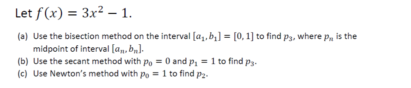 Let f(x) = 3x² – 1.
(a) Use the bisection method on the interval [a₁, b₁] = [0, 1] to find p3, where pn is the
midpoint of interval [an, bn].
(b) Use the secant method with po = 0 and p₁ = 1 to find p3.
(c) Use Newton's method with po = 1 to find p2.