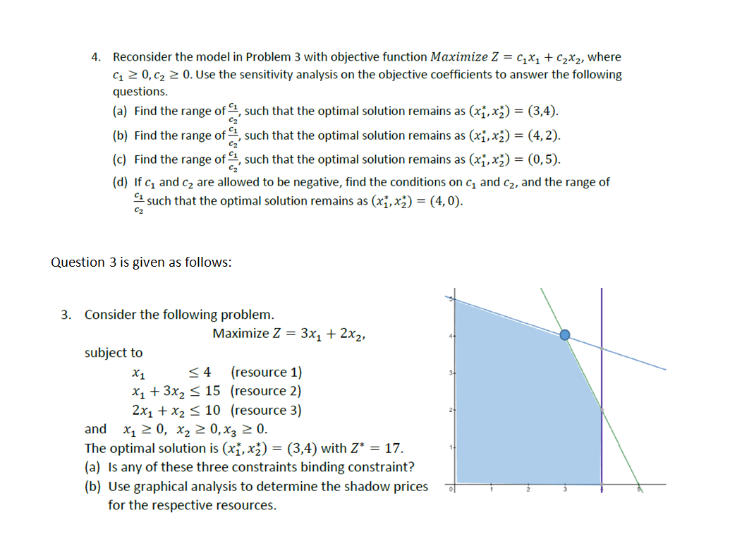 4. Reconsider the model in Problem 3 with objective function Maximize Z = C₁x₁ + ₂x₂, where
C₁ ≥ 0, C₂ ≥ 0. Use the sensitivity analysis on the objective coefficients to answer the following
questions.
(a) Find the range of 1, such that the optimal solution remains as (x₁,x₂) = (3,4).
C₂
(b) Find the range of
such that the optimal solution remains as (x₁, x₂) = (4, 2).
(c) Find the range of
such that the optimal solution remains as (x₁, x₂) = (0,5).
(d) If c₁ and c₂ are allowed to be negative, find the conditions on c₁ and C₂, and the range of
such that the optimal solution remains as (x₁, x₂) = (4,0).
C₂
Question 3 is given as follows:
3. Consider the following problem.
Maximize Z = 3x₁ + 2x₂,
subject to
X1
(resource 1)
<4
x₁ + 3x₂15
(resource 2)
2x₁ + x₂ 10 (resource 3)
and x₁ ≥ 0, x₂ ≥ 0, x3 ≥ 0.
The optimal solution is (x₁, x₂) = (3,4) with Z* = 17.
(a) Is any of these three constraints binding constraint?
(b) Use graphical analysis to determine the shadow prices
for the respective resources.
3
14