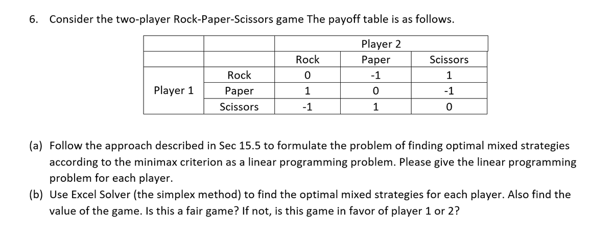 6. Consider the two-player Rock-Paper-Scissors game The payoff table is as follows.
Player 2
Paper
-1
0
1
Player 1
Rock
Paper
Scissors
Rock
0
1
-1
Scissors
1
-1
0
(a) Follow the approach described in Sec 15.5 to formulate the problem of finding optimal mixed strategies
according to the minimax criterion as a linear programming problem. Please give the linear programming
problem for each player.
(b) Use Excel Solver (the simplex method) to find the optimal mixed strategies for each player. Also find the
value of the game. Is this a fair game? If not, is this game in favor of player 1 or 2?