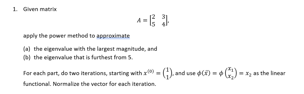 1.
Given matrix
A = [²3]
apply the power method to approximate
(a) the eigenvalue with the largest magnitude, and
(b) the eigenvalue that is furthest from 5.
For each part, do two iterations, starting with x(0) = (1), and use p(x) = ¢ (x₂) ·
functional. Normalize the vector for each iteration.
= x₂ as the linear