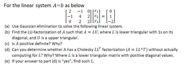 For the linear system A=b as below
2
-1
0
-1
4
2
0117
2 x₂ =
[X3.
|-
2
(a) Use Gaussian elimination to solve the following linear system.
(b) Find the LU-factorization of A such that A = LU, where L is lower triangular with 1s on its
diagonal, and U is a upper triangular.
(c) Is A positive definite? Why?
(d) Can you determine whether A has a Cholesky LLT factorization (A = LL^T) without actually
computing for L? Why? Where L is a lower triangular matrix with positive diagonal values.
(e) If your answer to part (d) is "yes", find such L.