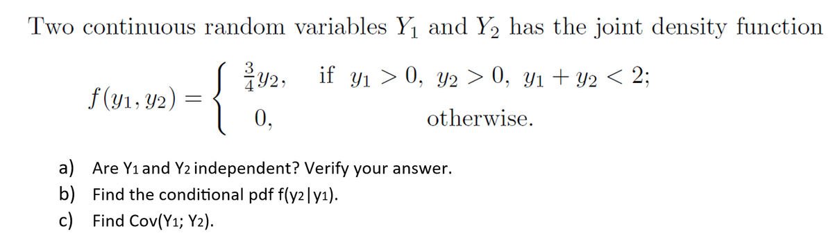 Two continuous random variables Y₁ and Y₂ has the joint density function
if y₁ > 0, Y2 > 0, Y1 +Y2 < 2;
{
otherwise.
f(y₁, y2) =
y2,
Y2
0.
a) Are Y₁ and Y2 independent? Verify your answer.
b) Find the conditional pdf f(y2|y₁).
c) Find Cov(Y1; Y2).