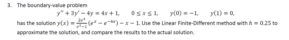 3. The boundary-value problem
0 ≤ x ≤ 1, y(0) = -1,
y(1) = 0,
y" + 3y' - 4y = 4x + 1,
2e4
has the solution y(x) = 201₁ (ex
(ex - e-4x) − x – 1. Use the Linear Finite-Different method with h = 0.25 to
approximate the solution, and compare the results to the actual solution.
e5-1