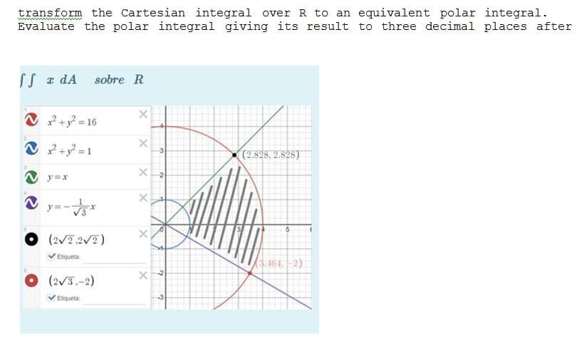 transform the Cartesian integral over R to an equivalent polar integral.
Evaluate the polar integral giving its result to three decimal places after
SS z dA sobre R
O +? = 16
V
+ =1
(2.828. 2.828)
N y=x
2
O (2/7.2V2)
VEiqueta
3.464. -2)
O(2/3.-2)
Etiqueta:
