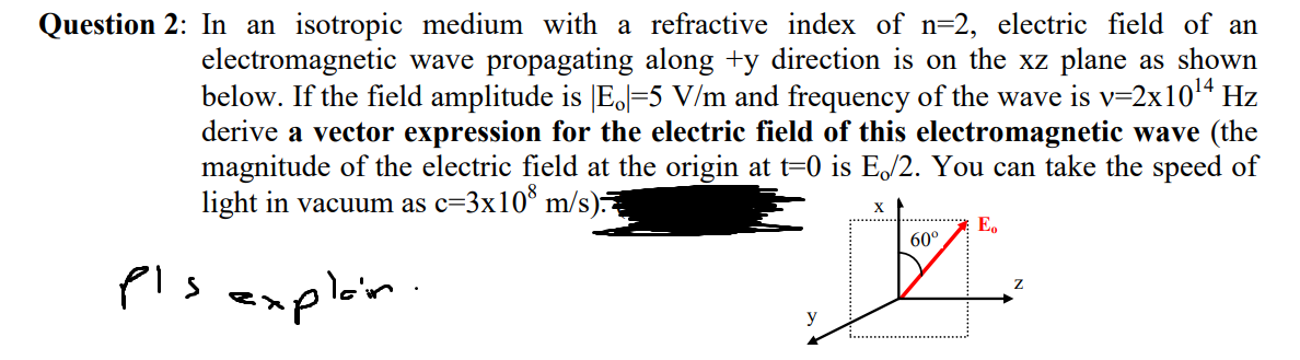 Question 2: In an isotropic medium with a refractive index of n=2, electric field of an
electromagnetic wave propagating along +y direction is on the xz plane as shown
below. If the field amplitude is E.=5 V/m and frequency of the wave is v=2x10¹4 Hz
derive a vector expression for the electric field of this electromagnetic wave (the
magnitude of the electric field at the origin at t=0 is E/2. You can take the speed of
light in vacuum as c=3x108 m/s)
pls
explain.
60°
JZ
E₂
Z