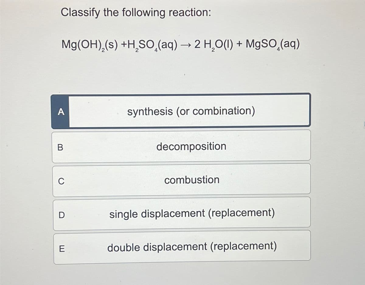 A
B
C
Classify the following reaction:
Mg(OH)(s) +H₂SO̟(aq) → 2 H₂O(l) + MgSO(aq)
synthesis (or combination)
decomposition
combustion
D
single displacement (replacement)
E
double displacement (replacement)