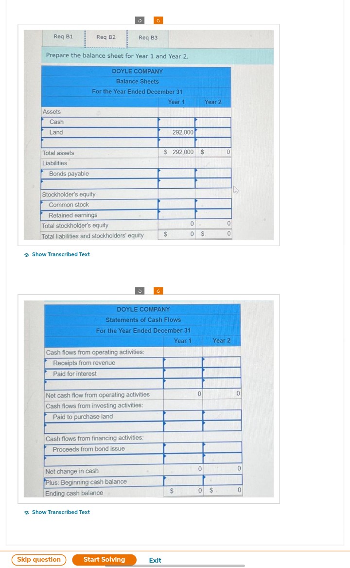 Req B1
Assets
Cash
Land
Total assets
Liabilities
Prepare the balance sheet for Year 1 and Year 2.
DOYLE COMPANY
Balance Sheets
Bonds payable
Req B2
Stockholder's equity
Common stock
Retained earnings
Show Transcribed Text
Total stockholder's equity
Total liabilities and stockholders' equity
3
For the Year Ended December 31
Year 1
Show Transcribed Text
Reg B3
Cash flows from operating activities:
Receipts from revenue
Paid for interest
Skip question
Net cash flow from operating activities
Cash flows from investing activities:
Paid to purchase land
Net change in cash
Plus: Beginning cash balance
Ending cash balance
Cash flows from financing activities:
Proceeds from bond issue
C
Start Solving
Ć
DOYLE COMPANY
Statements of Cash Flows
For the Year Ended December 31
Year 1
Exit
292,000
$ 292,000 $
$
0 R
0 $
$
0
0
Year 2
0
0 $
0
0
Year 2
0
0
0