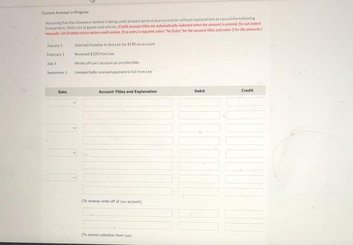 Current Attempt in Progress
Assuming that the allowance method is being used, prepare general journal entries without explanations to record the following
transactions. Omit cost of goods sold entries. (Credit account titles are automatically indented when the amount is entered. Do not Indent
manually. List all debit entries before credit entries. If no entry is required, select "No Entry" for the account titles and enter O for the amounts.)
January 1
February 1
July 1
September 1
Date
Sold merchandise to Ava Lee for $590 on account.
Received $320 from Lee.
Wrote off Lee's account as uncollectible.
Unexpectedly received payment in full from Lee.
Account Titles and Explanation
(To reverse write-off of Lee account)
(To record collection from Lee)
Debit
Credit