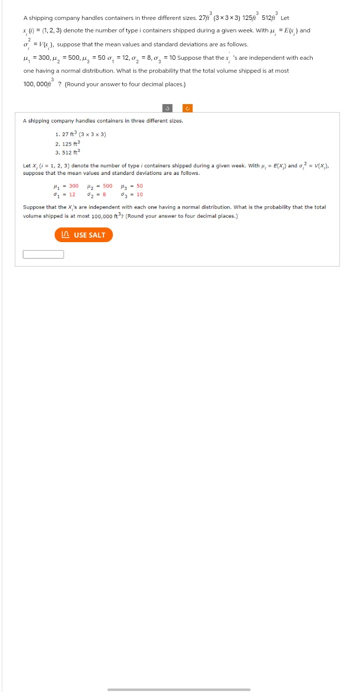 3
3
A shipping company handles containers in three different sizes. 27/³ (3×3×3) 125ft³
x, (i) = (1, 2, 3) denote the number of type i containers shipped during a given week. With μ = E(x) and
2
o = V(x), suppose that the mean values and standard deviations are as follows.
i
A shipping company handles containers in three different sizes.
1. 27 ft (3 x 3 x 3)
2. 125 ft3
3. 512 ft³
H₁ = 300, H₂ = 500, 3 = 50 o₁ = 12,0₂ = 8,0 = 10 Suppose that the x, 's are independent with each
one having a normal distribution. What is the probability that the total volume shipped is at most
3
100,000ft? (Round your answer to four decimal places.)
#₁ = 300
%₁ = 12
H₂ = 500
%₂ = 8
3
512ft ³
Let X, (i = 1, 2, 3) denote the number of type i containers shipped during a given week. With μ, = E(X) and o2 = V(X;),
suppose that the mean values and standard deviations are as follows.
Let
C
H3 = 50
3 = 10
USE SALT
Suppose that the X's are independent with each one having a normal distribution. What is the probability that the total
volume shipped is at most 100,000 ft³? (Round your answer to four decimal places.)