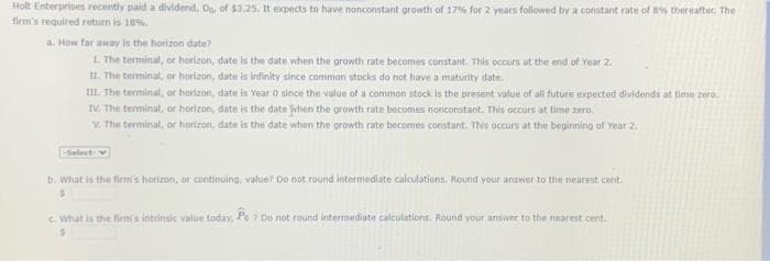 Holt Enterprises recently paid a dividend. Do. of $3.25. It expects to have nonconstant growth of 17% for 2 years followed by a constant rate of 8% thereafter. The
firm's required return is 18%.
a. How far away is the horizon date?
1. The terminal, or horizon, date is the date when the growth rate becomes constant. This occurs at the end of Year 2.
II. The terminal, or horizon, date is infinity since common stocks do not have a maturity date.
III. The terminal, or horizon, date is Year 0 since the value of a common stock is the present value of all future expected dividends at time zero.
IV. The terminal, or horizon, date is the date when the growth rate becomes nonconstant. This occurs at time zero.
V. The terminal, or horizon, date is the date when the growth rate becomes constant. This occurs at the beginning of Year 2.
-Select-
b. What is the firm's horizon, or continuing, value? Do not round intermediate calculations. Round your answer to the nearest cent.
$
c. What is the firm's intrinsic value today, Po 7 Do not round intermediate calculations. Round your answer to the nearest cent.
$