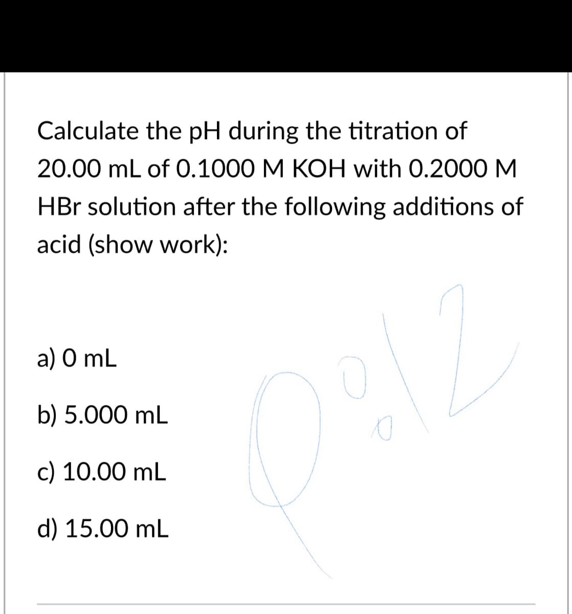 Calculate the pH during the titration of
20.00 mL of 0.1000 M KOH with 0.2000M
HBr solution after the following additions of
acid (show work):
a) O mL
b) 5.000 mL
c) 10.00 mL
d) 15.00 mL
