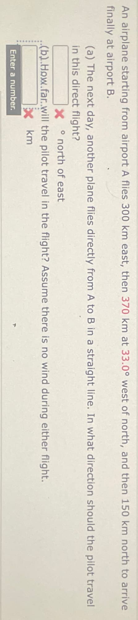 An airplane starting from airport A flies 300 km east, then 370 km at 33.0° west of north, and then 150 km north to arrive
finally at airport B.
(a) The next day, another plane flies directly from A to B in a straight line. In what direction should the pilot travel
in this direct flight?
X ° north of east
(b).How.far..will the pilot travel in the flight? Assume there is no wind during either flight.
Enter a number.
km