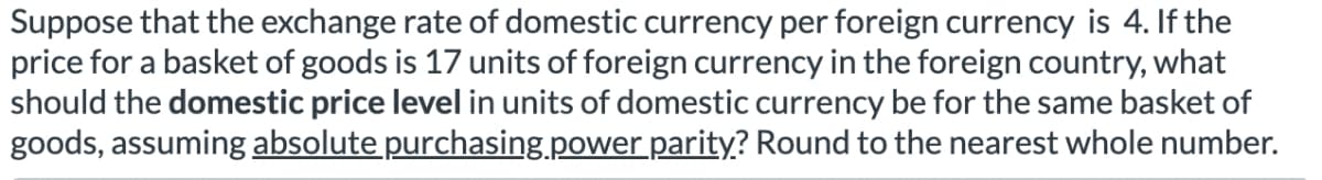 Suppose that the exchange rate of domestic currency per foreign currency is 4. If the
price for a basket of goods is 17 units of foreign currency in the foreign country, what
should the domestic price level in units of domestic currency be for the same basket of
goods, assuming absolute purchasing power parity? Round to the nearest whole number.