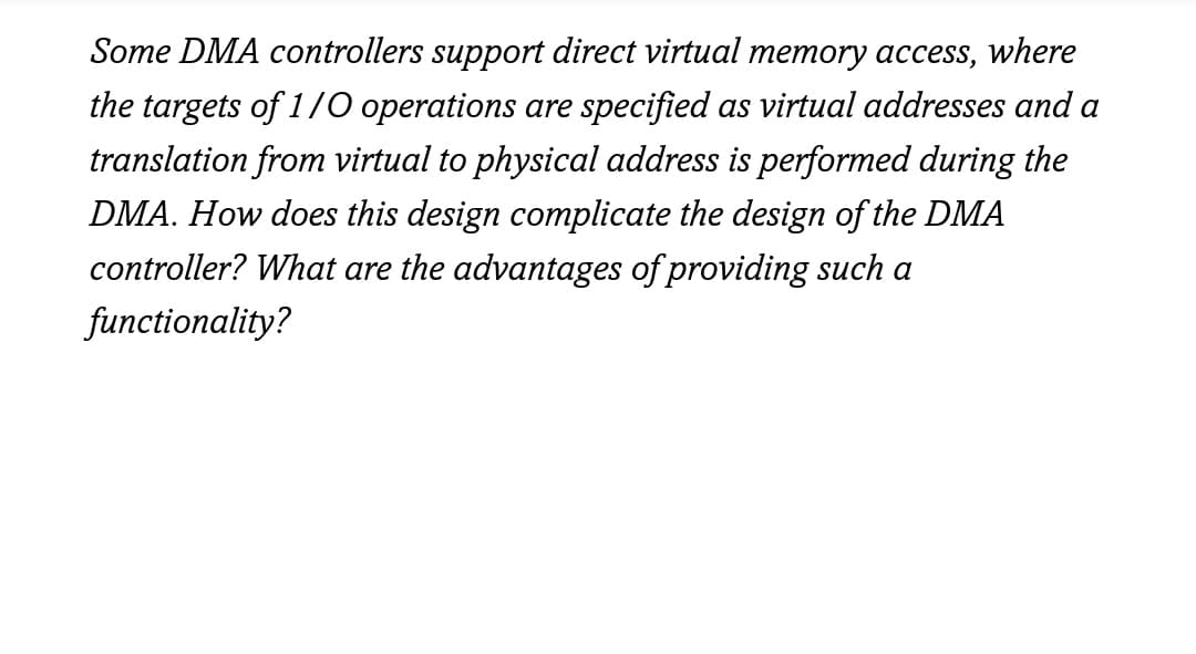 Some DMA controllers support direct virtual memory access, where
the targets of 1/0 operations are specified as virtual addresses and a
translation from virtual to physical address is performed during the
DMA. How does this design complicate the design of the DMA
controller? What are the advantages of providing such a
functionality?