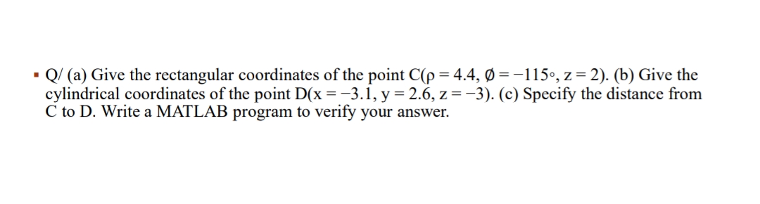 - Q/ (a) Give the rectangular coordinates of the point C(p = 4.4, Ø =-115•, z= 2). (b) Give the
cylindrical coordinates of the point D(x = -3.1, y= 2.6, z=-3). (c) Specify the distance from
C to D. Write a MATLAB program to verify your answer.
