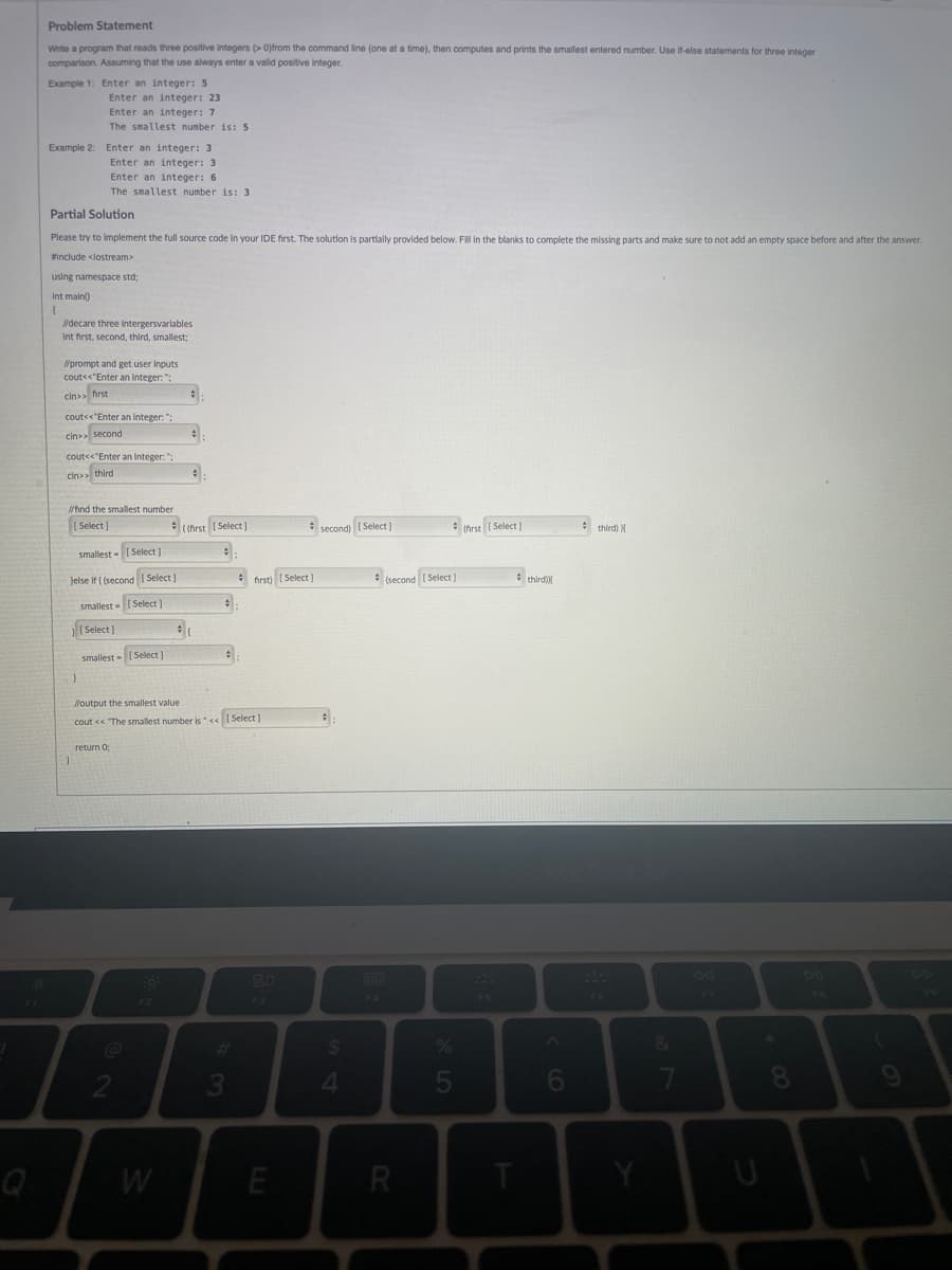 Problem Statement
Write a program that reads three positive integers (>0)from the command line (one at a time), then computes and prints the smallest entered number. Use if-else statements for three integer
comparison. Assuming that the use always enter a valid positive integer.
Example 1: Enter an integer: 5
Enter an integer: 23
Enter an integer: 7
The smallest number is: 5
Example 2: Enter an integer: 3
Enter an integer: 3
Enter an integer: 6
The smallest number is: 3
Partial Solution
Please try to implement the full source code in your IDE first. The solution is partially provided below. Fill in the blanks to complete the missing parts and make sure to not add an empty space before and after the answer.
#include <iostream>
using namespace std;
int main()
(
//decare three Intergersvariables
Int first, second, third, smallest;
//prompt and get user inputs
cout<<"Enter an integer: ";
cin>> first
cout<<"Enter an integer: ";
cin>> second
cout<<"Enter an integer: ";
cin>> third
//find the smallest number
[Select]
second) [Select]
(first [Select]
third) X
smallest [Select]
Jelse if ((second [Select]
smallest [Select]
[Select]
smallest - [Select]
#
}
//output the smallest value
cout << "The smallest number is" << [Select]
return 0;
F3
1
2
W
#
#
((first [Select]
+
# (
#
3
first) [Select]
E
#:
$
4
F4
(second [Select]
R
%
5
FS
third))
6
F6
Y
&
7
F7
U
8