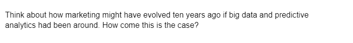 Think about how marketing might have evolved ten years ago if big data and predictive
analytics had been around. How come this is the case?