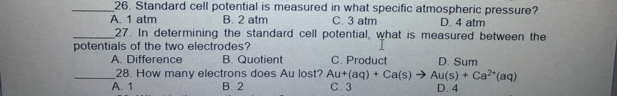 26. Standard cell potential is measured in what specific atmospheric pressure?
A. 1 atm
27. In determining the standard cell potential, what is measured between the
B. 2 atm
C. 3 atm
D. 4 atm
potentials of the two electrodes?
A. Difference
B. Quotient
C. Product
D. Sum
28. How many electrons does Au lost? Au+(aq) + Ca(s) → Au(s) + Ca2*(aq)
A. 1
В. 2
С.3
D. 4
