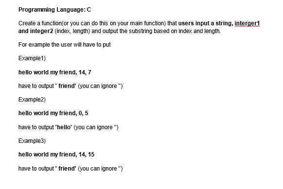 Programming Language: C
Create a function(or you can do this on your main function) that users input a string, interger1
and integer2 (index, length) and output the substring based on index and length.
For example the user will have to put
Example 1)
hello world my friend, 14, 7
have to output' friend" (you can ignore")
Example2)
hello world my friend, 0, 5
have to output 'hello' (you can ignore")
Example3)
hello world my friend, 14, 15
have to output' friend" (you can ignore")