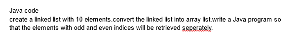 Java code
create a linked list with 10 elements.convert the linked list into array list.write a Java program so
that the elements with odd and even indices will be retrieved seperately.