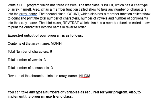 Write a C++ program which has three classes. The first class is INPUT, which has a char type
of array, name[]. Also, it has a member function called show to take any number of characters
into the array, name. The second class, COUNT, which also has a member function called show
to count and print the total number of characters, number of vowels and number of consonants
into the array, name. The third class, REVERSE which also has a member function called show
to print the characters into the name in reverse order.
Expected output of your program is as follows:
Contents of the array, name: MOHINI
Total Number of characters: 6
Total number of vowels: 3
Total number of consonants: 3
Reverse of the characters into the array, name: INIHOM
You can take any types/numbers of variables as required for your program. Also, to
implement the program use friend class.