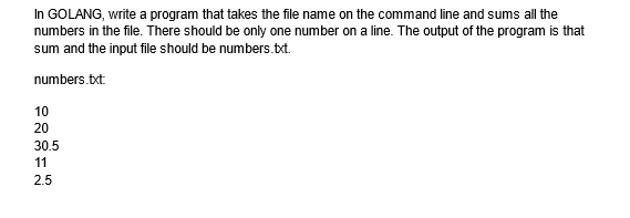 In GOLANG, write a program that takes the file name on the command line and sums all the
numbers in the file. There should be only one number on a line. The output of the program is that
sum and the input file should be numbers.txt.
numbers.txt:
10
20
30.5
11
2.5