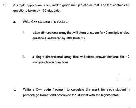 2.
A simple application is required to grade multiple choice test. The test contains 40
questions taken by 100 students.
a.
C.
Write C++ statement to declare:
i.
ii.
a two-dimensional array that will store answers for 40 multiple choice
questions answered by 100 students.
a single-dimensional array that will store answer scheme for 40
multiple choice questions.
Write a C++ code fragment to calculate the mark for each student in
percentage format and determine the student with the highest mark.