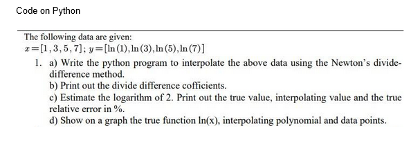 Code on Python
The following data are given:
x= [1, 3, 5, 7]; y=[ln (1), ln (3), ln (5), In (7)]
1. a) Write the python program to interpolate the above data using the Newton's divide-
difference method.
b) Print out the divide difference cofficients.
c) Estimate the logarithm of 2. Print out the true value, interpolating value and the true
relative error in %.
d) Show on a graph the true function In(x), interpolating polynomial and data points.