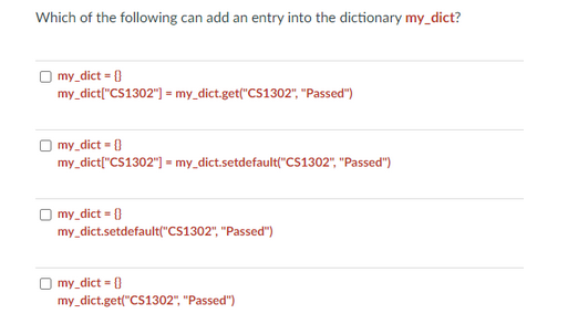 Which of the following can add an entry into the dictionary my_dict?
my_dict = []
my_dict["CS1302"] = my_dict.get("CS1302", "Passed")
my_dict = {}
my_dict["CS1302"] = my_dict.setdefault("CS1302","Passed")
my_dict = {}
my_dict.setdefault("CS1302", "Passed")
Omy_dict = {0}
my_dict.get("CS1302", "Passed")