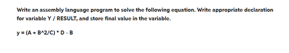 Write an assembly language program to solve the following equation. Write appropriate declaration
for variable Y / RESULT, and store final value in the variable.
y = (A + B^2/C) * D - B