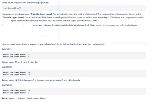 Write a C++ function with the following signature:
int boundSum()
that requests an integer using "Enter the lower bound: " as an invitation (note the trailing whitespaces). The program then enters another integer using
"Enter the upper bound: " as an invitation. If the lower bound is greater than the upper bound the exits, returning -1. Otherwise, the program returns the
egers between those bounds inclusive. You can assume that the upper bound is below 1,000.
contains only your function (don't include a main function). Make sure to test your program before submission.
Here are some examples of how your program should work (note: bolded text indicates your function's output).
Example 1:
Enter the lower bound: 5
Enter the upper bound: 8
Return value: 26, as 5+6+7+8-26
Example 2
Enter the lower bound: -3
Enter the upper bound: -3
Return value:-3. This is because -3 is the only number between -3 and -3 inclusively
Example 3:
Enter the lower bound: 10
Enter the upper bound: 1
Return value: -1, as lower bound upper bound.