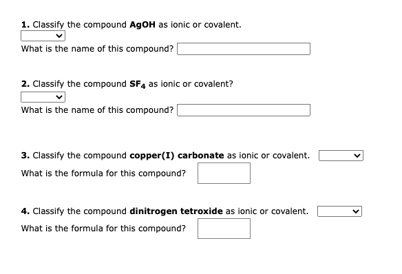 1. Classify the compound AgOH as ionic or covalent.
What is the name of this compound?
2. Classify the compound SF4 as ionic or covalent?
What is the name of this compound?
3. Classify the compound copper(I) carbonate as ionic or covalent.
What is the formula for this compound?
4. Classify the compound dinitrogen tetroxide as ionic or covalent.
What is the formula for this compound?