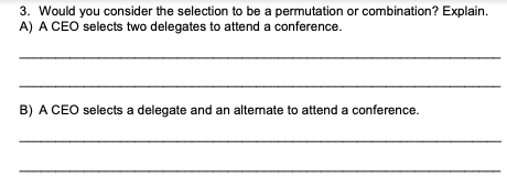 3. Would you consider the selection to be a permutation or combination? Explain.
A) A CEO selects two delegates to attend a conference.
B) A CEO selects a delegate and an alternate to attend a conference.