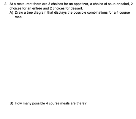 2. At a restaurant there are 3 choices for an appetizer, a choice of soup or salad, 2
choices for an entrée and 2 choices for dessert.
A) Draw a tree diagram that displays the possible combinations for a 4 course
meal.
B) How many possible 4 course meals are there?