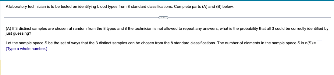 A laboratory technician is to be tested on identifying blood types from 8 standard classifications. Complete parts (A) and (B) below.
(A) If 3 distinct samples are chosen at random from the 8 types and if the technician is not allowed to repeat any answers, what is the probability that all 3 could be correctly identified by
just guessing?
Let the sample space S be the set of ways that the 3 distinct samples can be chosen from the 8 standard classifications. The number of elements in the sample space S is n(S) =
(Type a whole number.)