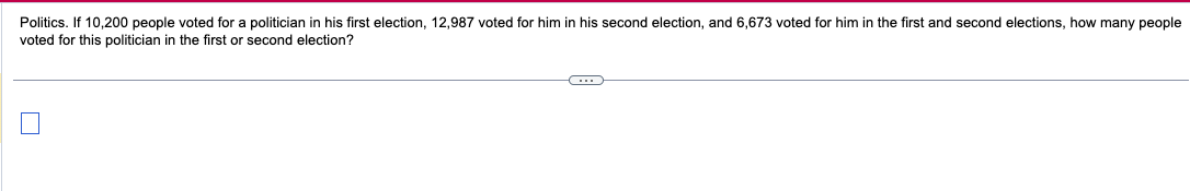 Politics. If 10,200 people voted for a politician in his first election, 12,987 voted for him in his second election, and 6,673 voted for him in the first and second elections, how many people
voted for this politician in the first or second election?
C