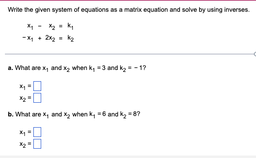 Write the given system of equations as a matrix equation and solve by using inverses.
x₁ - x₂ = k₁
-X₁ + 2x₂ = K₂
a. What are x₁ and x₂ when k₁ =3 and k₂ = -1?
X1
x2 =
b. What are X₁ and X₂ when K₁ =6 and k₂ = 8?
X₁
X2
II
II