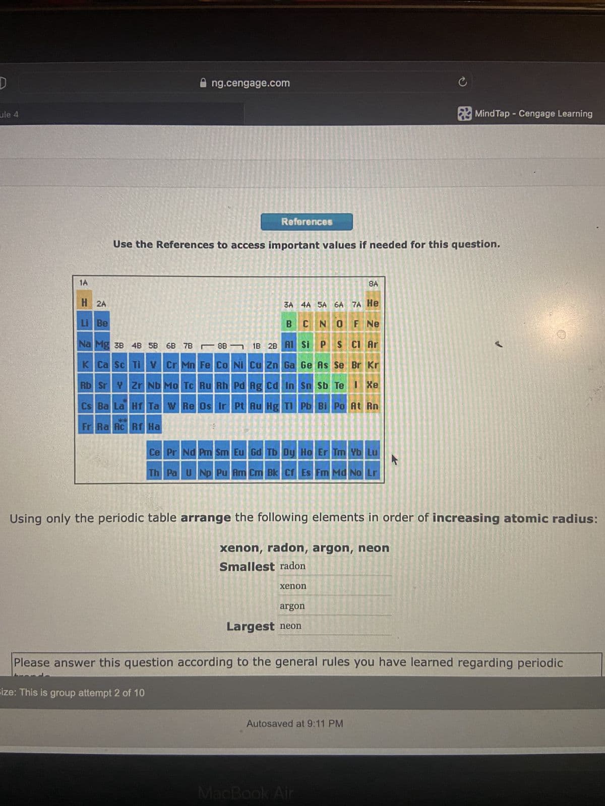 D
ule 4
1A
H 2A
Li Be
ng.cengage.com
Na Mg 3B 4B 5B 6B 7B88
K Ca Sc Ti V Cr Mn Fe Co Ni Cu Zn
Rb Sr Y Zr Nb Mo Tc Ru Rh
Cs Ba La Hf Ta W Re Os Ir
dok
Fr Ra Rc Rf Ha
1B 2B
References
Use the References to access important values if needed for this question.
Size: This is group attempt 2 of 10
3A 4A 5A 6A 7A He
O
F Ne
BCN
Al Si
P
S Cl Ar
Br Kr
Ga Ge As Se
I Xe
Pd Ag Cd In
Pt Au Hg Tl
Sn Sb Te
Pb Bi Po At Rn
Ce Pr Nd Pm Sm Eu Gd Tb Dy Ho Er Tm Yb Lu
Th Pa U Np Pu Am Cm Bk Cf Es Fm Md No Lr
8A
xenon
Using only the periodic table arrange the following elements in order of increasing atomic radius:
xenon, radon, argon, neon
Smallest radon
argon
Largest neon
MacBook Air
C
Autosaved at 9:11 PM
Mind Tap - Cengage Learning
Please answer this question according to the general rules you have learned regarding periodic